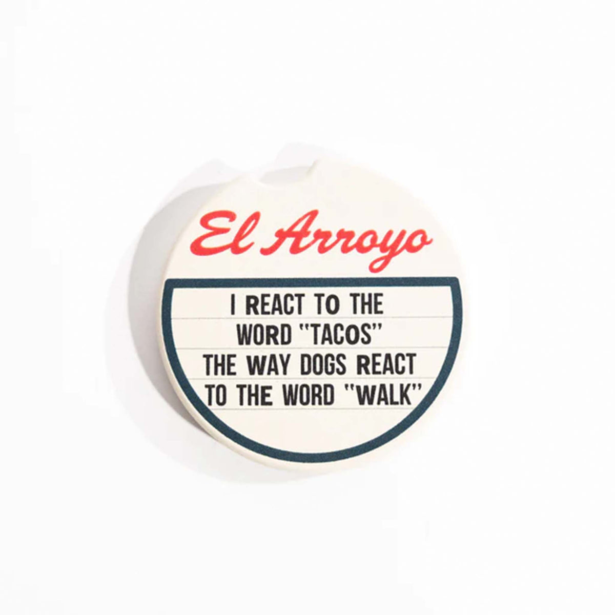El Arroyo Ceramic Car Coaster.  This round ceramic coaster is made to put in the bottom of car cup holders to absorb liquids.  The design is a marquee style sign with El Arroyo&#39;s logo at top and the phrase &quot;I react to the word &quot;tacos&quot; the way dogs react to the word &quot;walk&quot;. This coaster set includes two coasters.